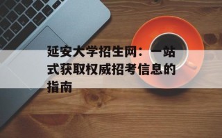 延安大学招生网：一站式获取权威招考信息的指南