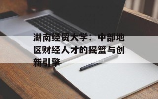 湖南经贸大学：中部地区财经人才的摇篮与创新引擎