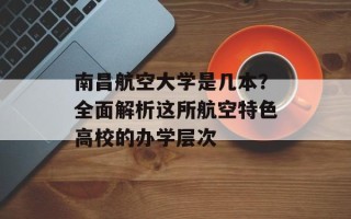 南昌航空大学是几本？全面解析这所航空特色高校的办学层次