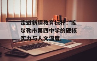 走进新疆教育标杆：库尔勒市第四中学的硬核实力与人文温度
