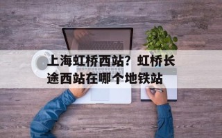 上海虹桥西站？虹桥长途西站在哪个地铁站