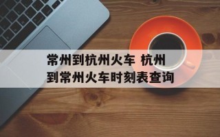 常州到杭州火车 杭州到常州火车时刻表查询