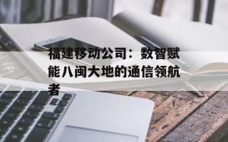 福建移动公司：数智赋能八闽大地的通信领航者