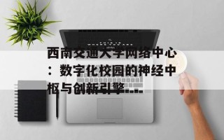 西南交通大学网络中心：数字化校园的神经中枢与创新引擎