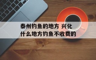泰州钓鱼的地方 兴化什么地方钓鱼不收费的
