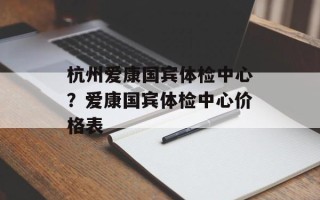 杭州爱康国宾体检中心？爱康国宾体检中心价格表