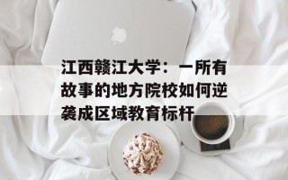 江西赣江大学：一所有故事的地方院校如何逆袭成区域教育标杆