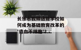 长乐市教师进修学校如何成为基础教育改革的'造血干细胞'？