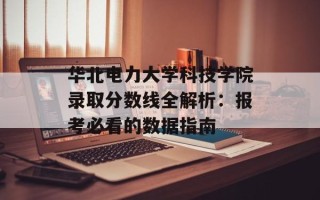华北电力大学科技学院录取分数线全解析：报考必看的数据指南