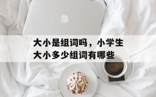 大小是组词吗，小学生大小多少组词有哪些