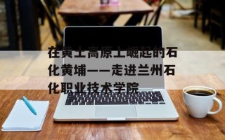 在黄土高原上崛起的石化黄埔——走进兰州石化职业技术学院