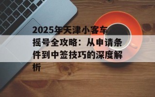 2025年天津小客车摇号全攻略：从申请条件到中签技巧的深度解析