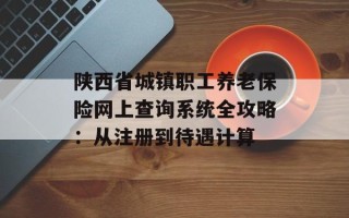 陕西省城镇职工养老保险网上查询系统全攻略：从注册到待遇计算