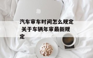 汽车审车时间怎么规定 关于车辆年审最新规定
