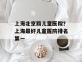 上海北京路儿童医院？上海最好儿童医院排名第一