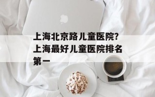 上海北京路儿童医院？上海最好儿童医院排名第一