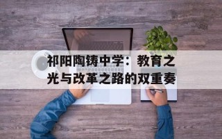 祁阳陶铸中学：教育之光与改革之路的双重奏