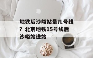 地铁后沙峪站是几号线？北京地铁15号线后沙峪站进站