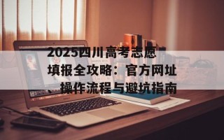 2025四川高考志愿填报全攻略：官方网址、操作流程与避坑指南