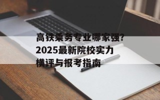 高铁乘务专业哪家强？2025最新院校实力横评与报考指南