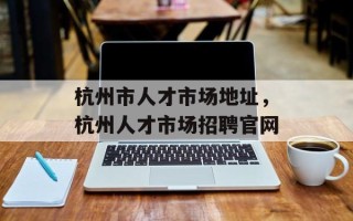 杭州市人才市场地址，杭州人才市场招聘官网