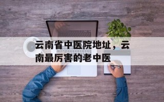 云南省中医院地址，云南最厉害的老中医