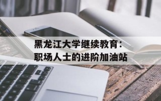 黑龙江大学继续教育：职场人士的进阶加油站