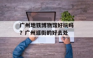 广州地铁博物馆好玩吗？广州逛街的好去处