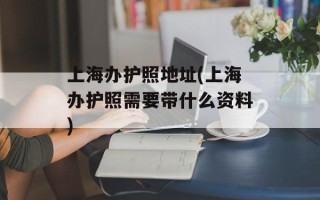 上海办护照地址(上海办护照需要带什么资料)