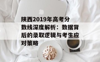 陕西2019年高考分数线深度解析：数据背后的录取逻辑与考生应对策略