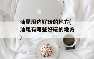汕尾周边好玩的地方(汕尾有哪些好玩的地方)
