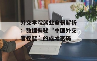 外交学院就业全景解析：数据揭秘“中国外交官摇篮”的成才密码