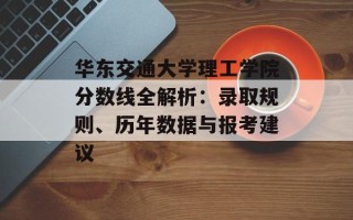 华东交通大学理工学院分数线全解析：录取规则、历年数据与报考建议