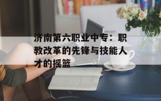 济南第六职业中专：职教改革的先锋与技能人才的摇篮