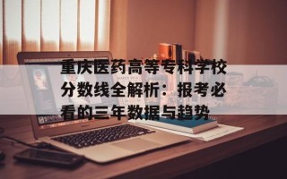 重庆医药高等专科学校分数线全解析：报考必看的三年数据与趋势