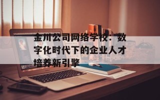 金川公司网络学校：数字化时代下的企业人才培养新引擎