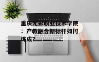 重庆光彩职业技术学院：产教融合新标杆如何炼成？