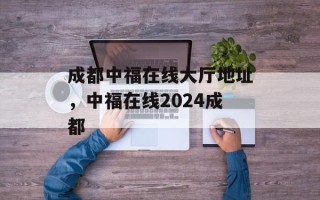 成都中福在线大厅地址，中福在线2024成都