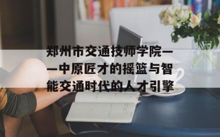 郑州市交通技师学院——中原匠才的摇篮与智能交通时代的人才引擎
