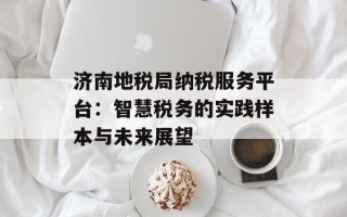 济南地税局纳税服务平台：智慧税务的实践样本与未来展望