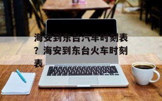 海安到东台汽车时刻表？海安到东台火车时刻表