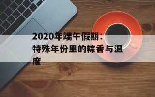 2020年端午假期：特殊年份里的粽香与温度