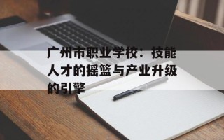 广州市职业学校：技能人才的摇篮与产业升级的引擎
