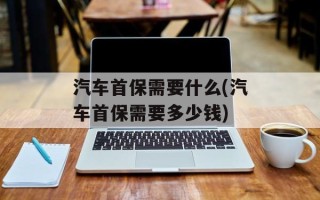 汽车首保需要什么(汽车首保需要多少钱)