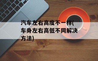 汽车左右高度不一样(车身左右高低不同解决方法)
