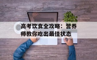 高考饮食全攻略：营养师教你吃出最佳状态