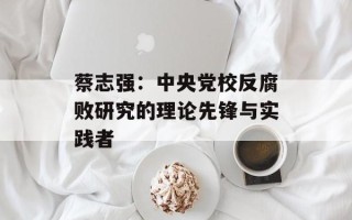 蔡志强：中央党校反腐败研究的理论先锋与实践者