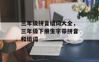 三年级拼音组词大全，三年级下册生字带拼音和组词