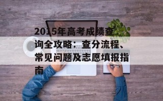 2015年高考成绩查询全攻略：查分流程、常见问题及志愿填报指南
