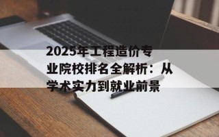 2025年工程造价专业院校排名全解析：从学术实力到就业前景